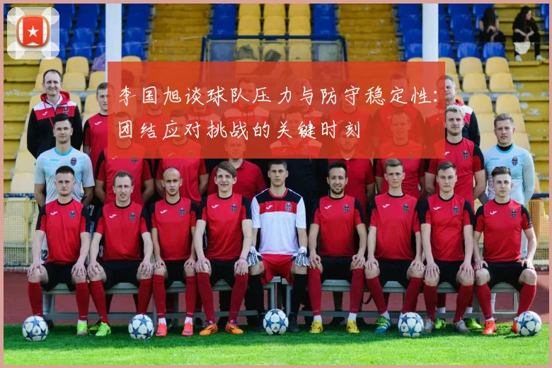 李国旭谈球队压力与防守稳定性：团结应对挑战的关键时刻