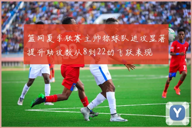 篮网夏季联赛主帅称球队进攻显著提升助攻数从8到22的飞跃表现