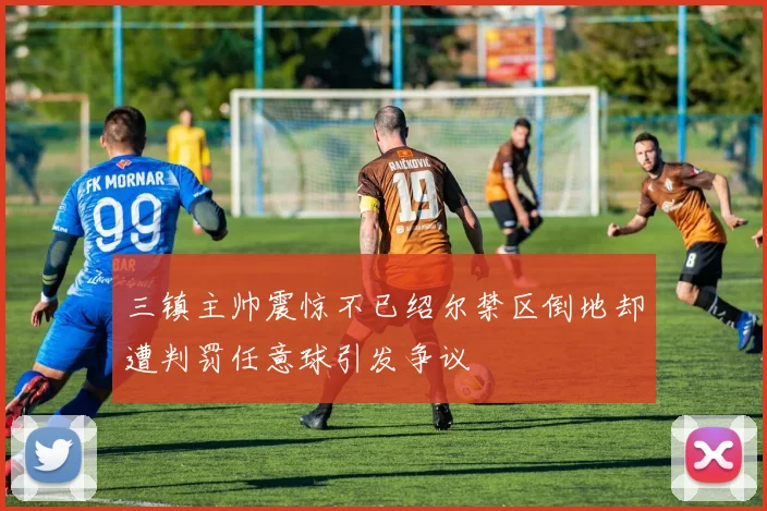 三镇主帅震惊不已绍尔禁区倒地却遭判罚任意球引发争议