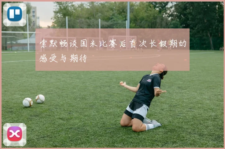 索默畅谈国米比赛后首次长假期的感受与期待