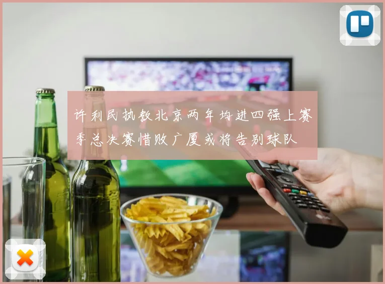 许利民执教北京两年均进四强上赛季总决赛惜败广厦或将告别球队