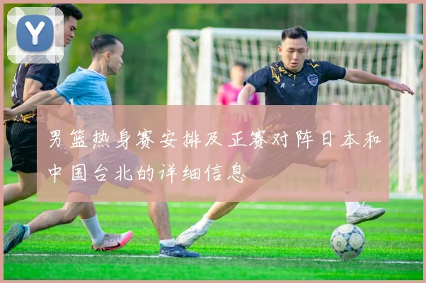 男篮热身赛安排及正赛对阵日本和中国台北的详细信息