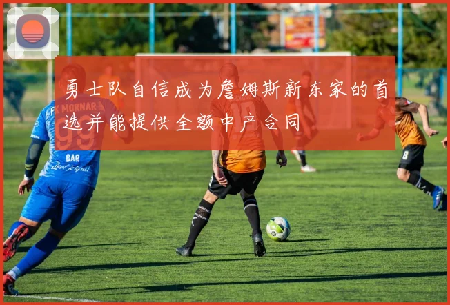 勇士队自信成为詹姆斯新东家的首选并能提供全额中产合同