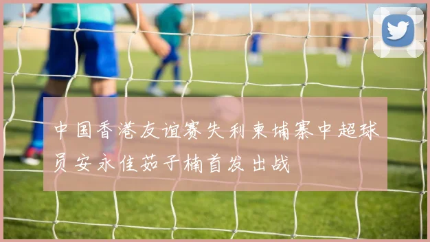 中国香港友谊赛失利柬埔寨中超球员安永佳茹子楠首发出战