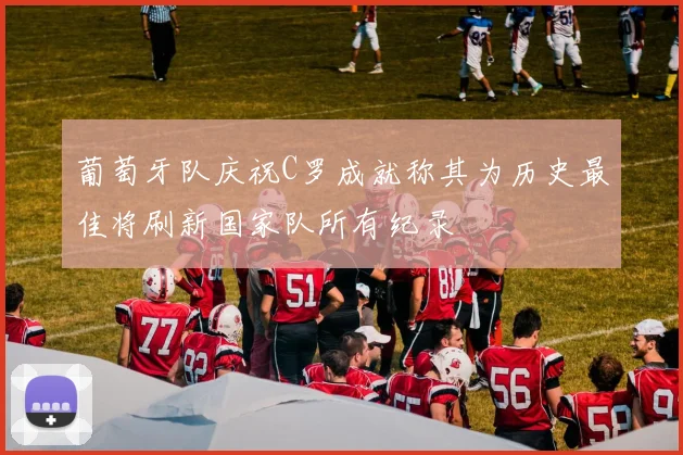 葡萄牙队庆祝C罗成就称其为历史最佳将刷新国家队所有纪录