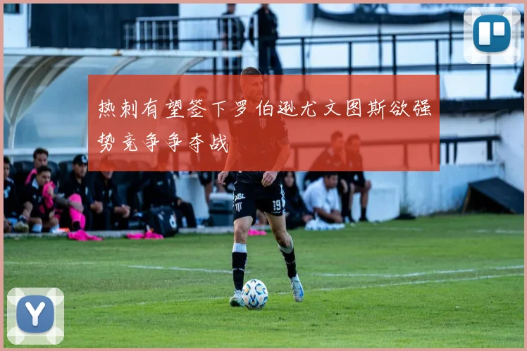 热刺有望签下罗伯逊尤文图斯欲强势竞争争夺战