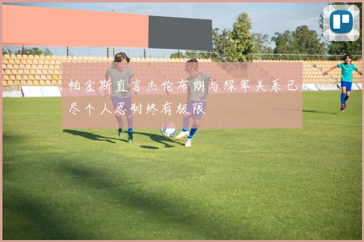帕金斯直言杰伦布朗与绿军关系已尽个人忍耐终有极限