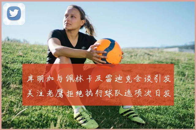 库明加与佩林卡及雷迪克会谈引发关注老鹰拒绝执行球队选项次日发生