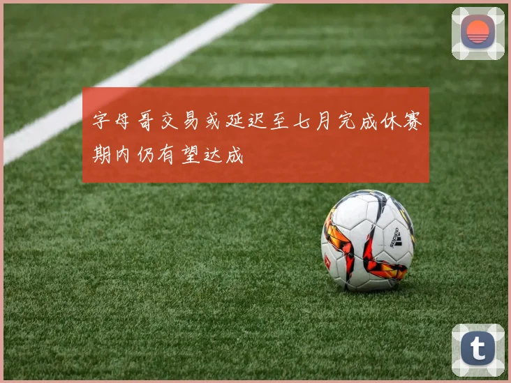 字母哥交易或延迟至七月完成休赛期内仍有望达成