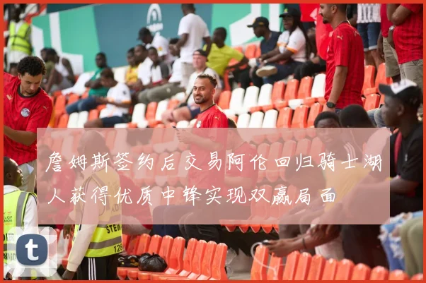 詹姆斯签约后交易阿伦回归骑士湖人获得优质中锋实现双赢局面